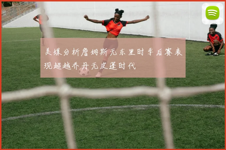 美媒分析詹姆斯无东里时季后赛表现超越乔丹无皮蓬时代