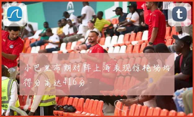 小巴里布朗对阵上海表现惊艳场均得分高达416分