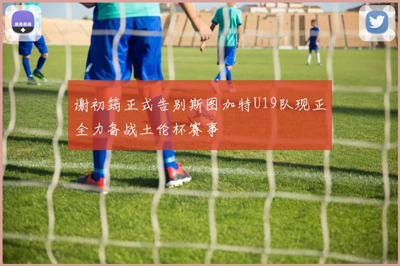 谢初筠正式告别斯图加特U19队现正全力备战土伦杯赛事