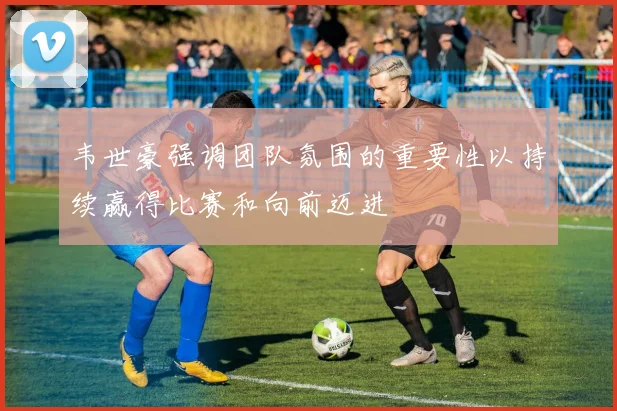 韦世豪强调团队氛围的重要性以持续赢得比赛和向前迈进