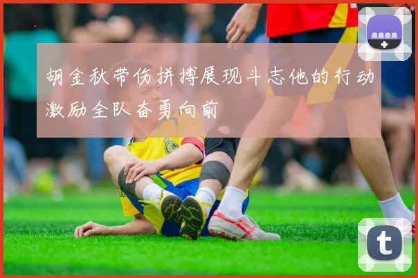 胡金秋带伤拼搏展现斗志他的行动激励全队奋勇向前