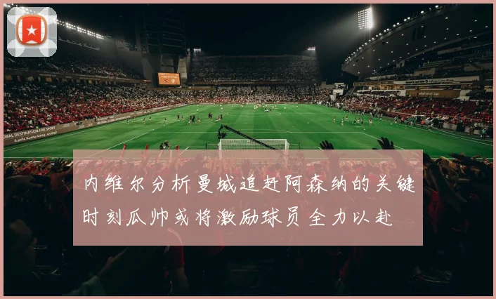 内维尔分析曼城追赶阿森纳的关键时刻瓜帅或将激励球员全力以赴