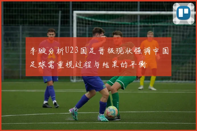 李璇分析U23国足晋级现状强调中国足球需重视过程与结果的平衡