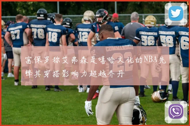 富保罗称艾弗森是嘻哈文化的NBA先锋其穿搭影响力超越乔丹