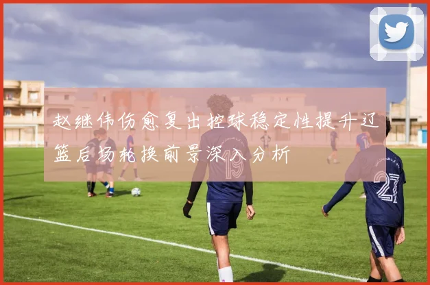 赵继伟伤愈复出控球稳定性提升辽篮后场轮换前景深入分析